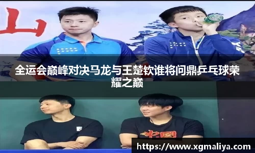 全运会巅峰对决马龙与王楚钦谁将问鼎乒乓球荣耀之巅